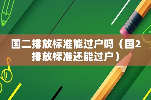 國二排放標準能過戶嗎（國2排放標準還能過戶）