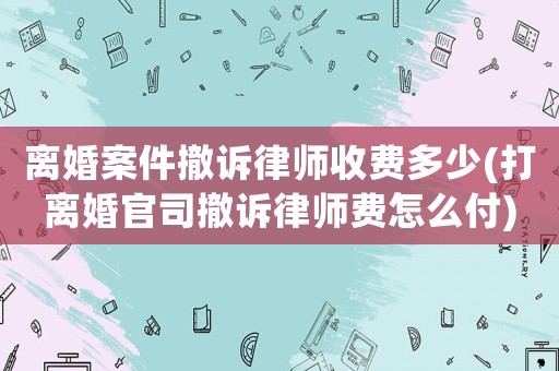 離婚案件撤訴律師收費多少(打離婚官司撤訴律師費怎么付)