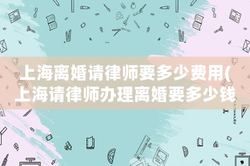 上海離婚請律師要多少費用(上海請律師辦理離婚要多少錢)