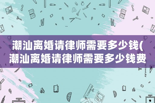 潮汕離婚請律師需要多少錢(潮汕離婚請律師需要多少錢費用)