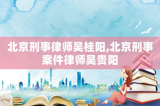 北京刑事律師吳桂陽,北京刑事案件律師吳貴陽