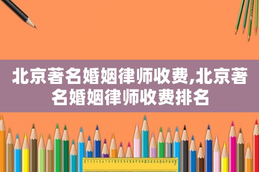 北京著名婚姻律師收費,北京著名婚姻律師收費排名