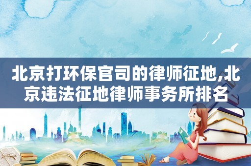 北京打環保官司的律師征地,北京違法征地律師事務所排名