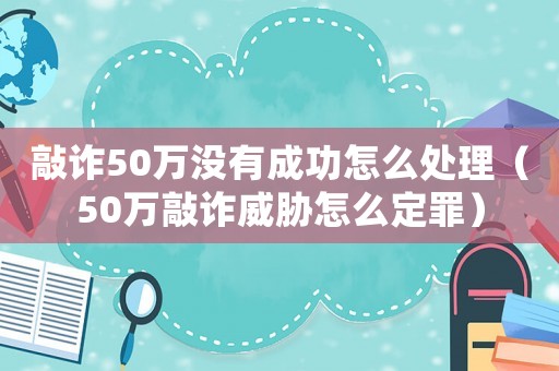 敲詐50萬沒有成功怎么處理（50萬敲詐威脅怎么定罪）