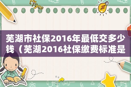 蕪湖市社保2016年最低交多少錢（蕪湖2016社保繳費(fèi)標(biāo)準(zhǔn)是多少錢一年）