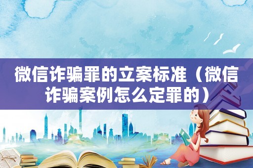 微信詐騙罪的立案標準（微信詐騙案例怎么定罪的）