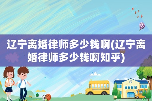 遼寧離婚律師多少錢啊(遼寧離婚律師多少錢啊知乎)