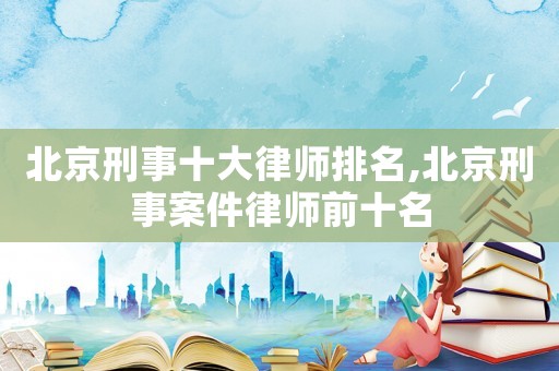北京刑事十大律師排名,北京刑事案件律師前十名