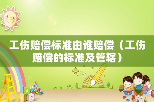 工傷賠償標準由誰賠償（工傷賠償的標準及管轄）