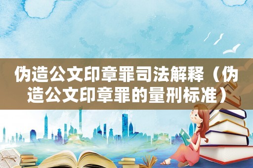 偽造公文印章罪司法解釋（偽造公文印章罪的量刑標準）