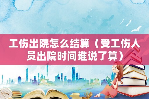 工傷出院怎么結算（受工傷人員出院時間誰說了算）