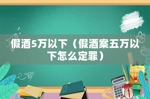 假酒5萬以下（假酒案五萬以下怎么定罪）