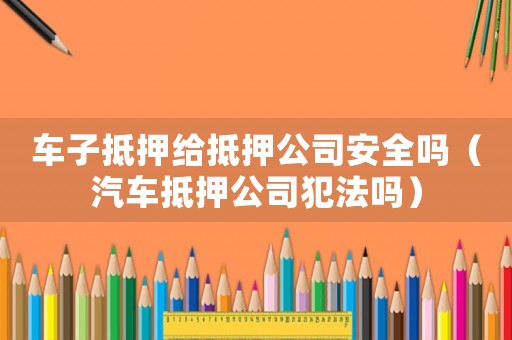 車子抵押給抵押公司安全嗎（汽車抵押公司犯法嗎）