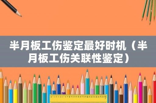 半月板工傷鑒定最好時(shí)機(jī)（半月板工傷關(guān)聯(lián)性鑒定）
