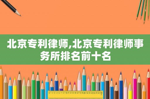 北京專利律師,北京專利律師事務所排名前十名