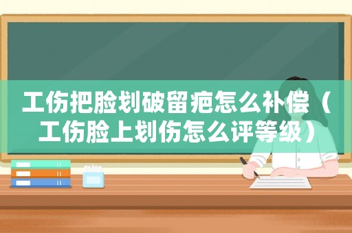 工傷把臉劃破留疤怎么補償（工傷臉上劃傷怎么評等級）