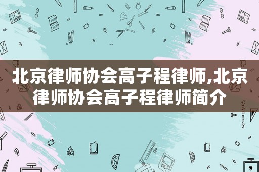 北京律師協(xié)會高子程律師,北京律師協(xié)會高子程律師簡介