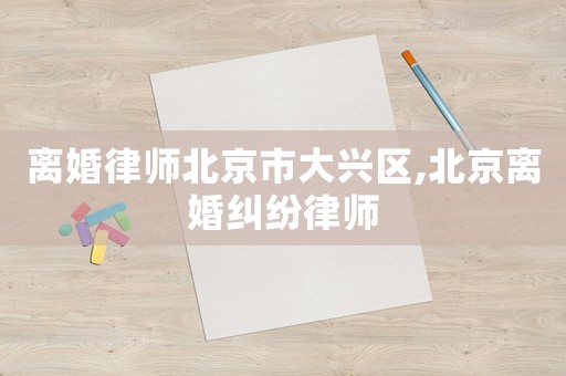 離婚律師北京市大興區,北京離婚糾紛律師
