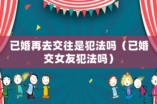 已婚再去交往是犯法嗎（已婚交女友犯法嗎）