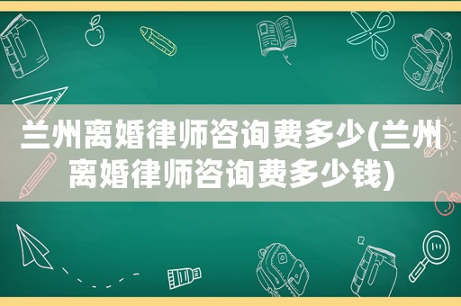 蘭州離婚律師咨詢費(fèi)多少(蘭州離婚律師咨詢費(fèi)多少錢)
