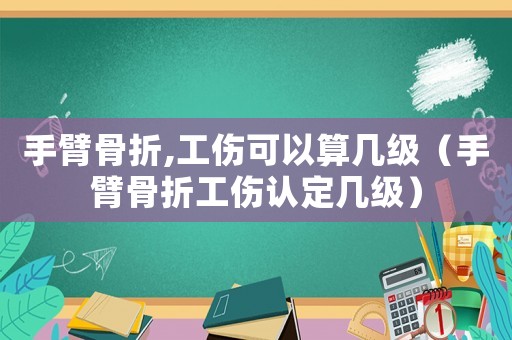 手臂骨折,工傷可以算幾級（手臂骨折工傷認定幾級）