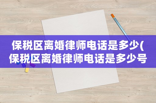 保稅區離婚律師電話是多少(保稅區離婚律師電話是多少號碼)