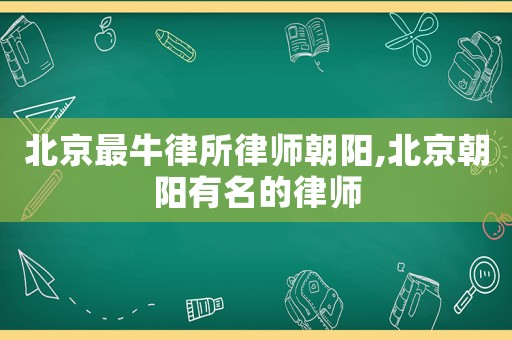 北京最牛律所律師朝陽,北京朝陽有名的律師