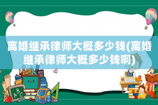 離婚繼承律師大概多少錢(離婚繼承律師大概多少錢啊)