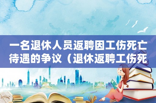 一名退休人員返聘因工傷死亡待遇的爭議（退休返聘工傷死亡的）