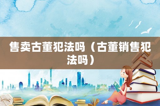 售賣古董犯法嗎（古董銷售犯法嗎）