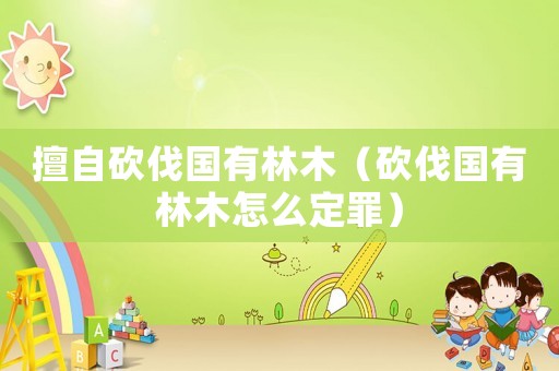 擅自砍伐國有林木（砍伐國有林木怎么定罪）