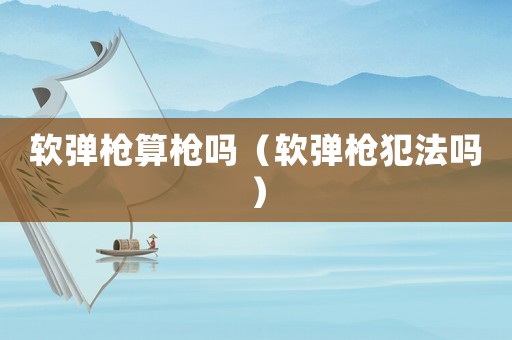 軟彈槍算槍嗎（軟彈槍犯法嗎）