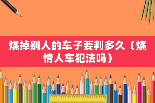 燒掉別人的車子要判多久（燒情人車犯法嗎）