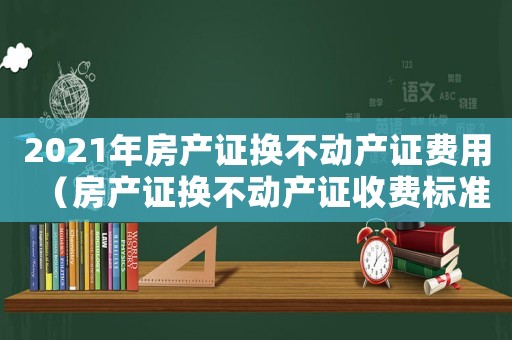 2021年房產(chǎn)證換不動產(chǎn)證費用（房產(chǎn)證換不動產(chǎn)證收費標準）