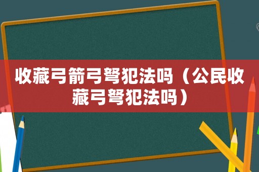 收藏弓箭弓弩犯法嗎（公民收藏弓弩犯法嗎）