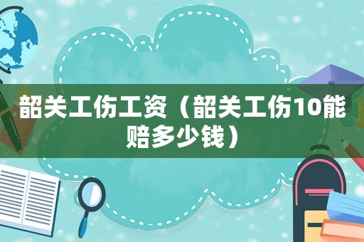 韶關工傷工資（韶關工傷10能賠多少錢）