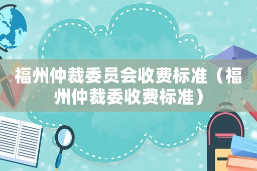 福州仲裁委員會收費標準（福州仲裁委收費標準）