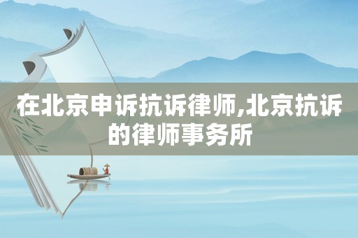 在北京申訴抗訴律師,北京抗訴的律師事務所