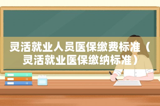 靈活就業(yè)人員醫(yī)保繳費(fèi)標(biāo)準(zhǔn)（靈活就業(yè)醫(yī)保繳納標(biāo)準(zhǔn)）