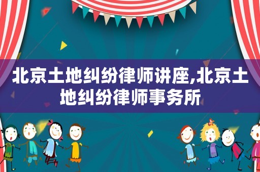 北京土地糾紛律師講座,北京土地糾紛律師事務所