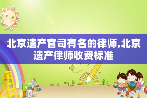 北京遺產(chǎn)官司有名的律師,北京遺產(chǎn)律師收費(fèi)標(biāo)準(zhǔn)