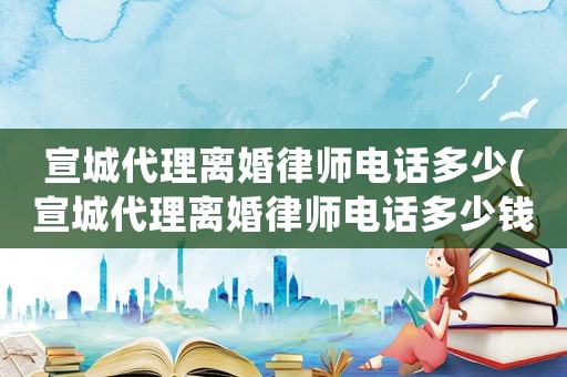宣城代理離婚律師電話多少(宣城代理離婚律師電話多少錢)