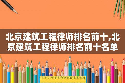 北京建筑工程律師排名前十,北京建筑工程律師排名前十名單
