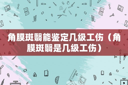角膜斑翳能鑒定幾級(jí)工傷（角膜斑翳是幾級(jí)工傷）