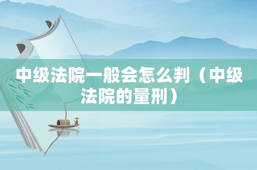 中級法院一般會怎么判（中級法院的量刑）