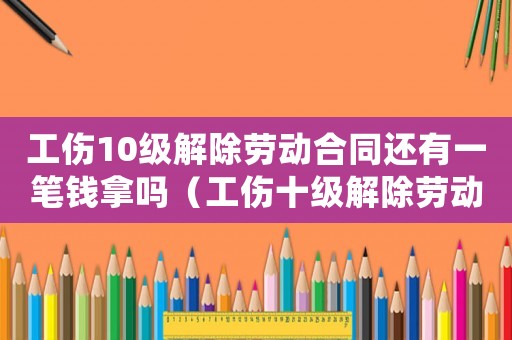 工傷10級解除勞動合同還有一筆錢拿嗎（工傷十級解除勞動合同）
