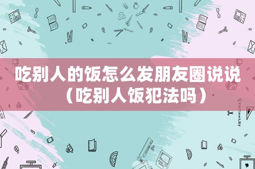 吃別人的飯怎么發(fā)朋友圈說說（吃別人飯犯法嗎）