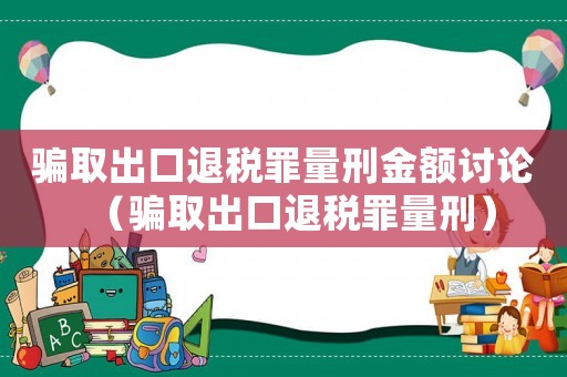 騙取出口退稅罪量刑金額討論（騙取出口退稅罪量刑）