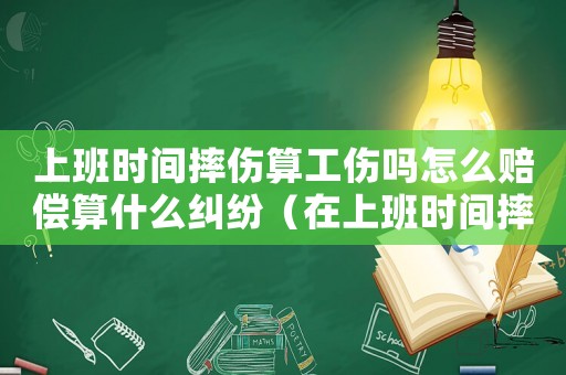 上班時間摔傷算工傷嗎怎么賠償算什么糾紛（在上班時間摔傷算工傷嗎）