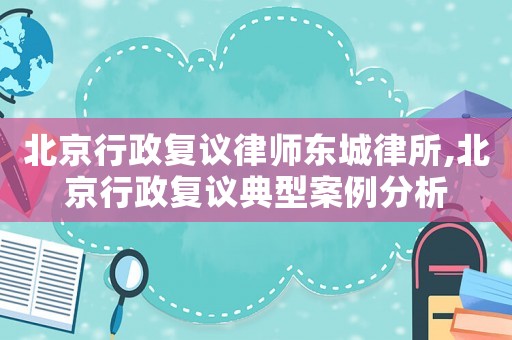北京行政復議律師東城律所,北京行政復議典型案例分析